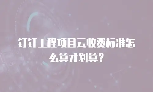钉钉工程项目云收费标准怎么算才划算？