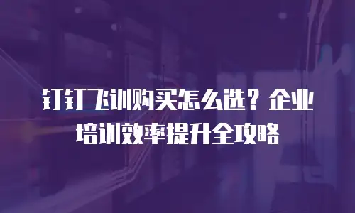 钉钉飞训购买怎么选？企业培训效率提升全攻略