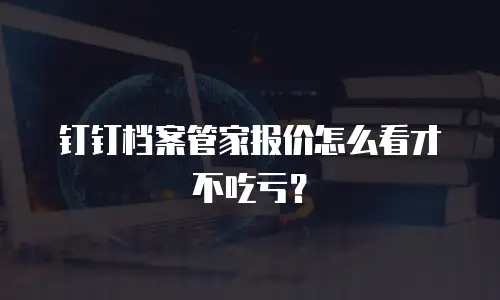 钉钉档案管家报价怎么看才不吃亏？