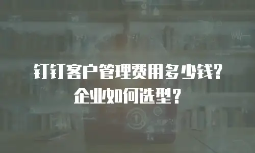 钉钉客户管理费用多少钱？企业如何选型？