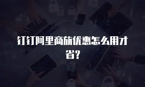 钉钉阿里商旅优惠怎么用才省？