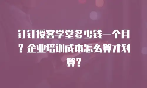 钉钉授客学堂多少钱一个月？企业培训成本怎么算才划算？