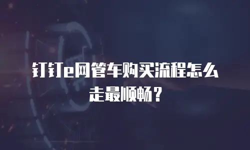 钉钉e网管车购买流程怎么走最顺畅？