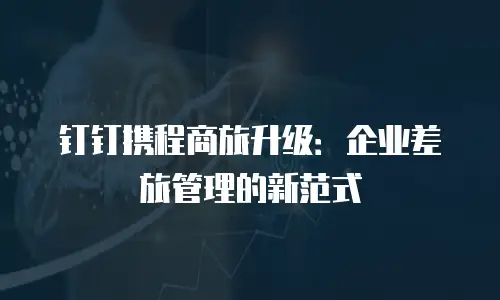 钉钉携程商旅升级：企业差旅管理的新范式