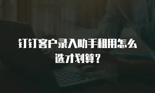 钉钉客户录入助手租用怎么选才划算？