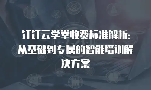 钉钉云学堂收费标准解析：从基础到专属的智能培训解决方案
