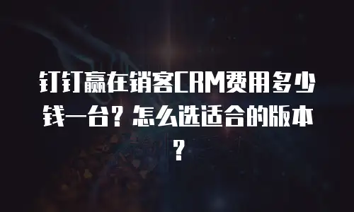钉钉赢在销客CRM费用多少钱一台？怎么选适合的版本？