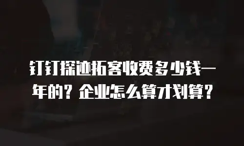 钉钉探迹拓客收费多少钱一年的？企业怎么算才划算？