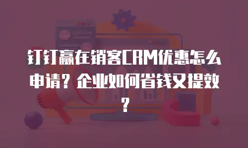 钉钉赢在销客CRM优惠怎么申请？企业如何省钱又提效？
