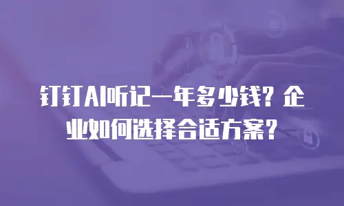 钉钉AI听记一年多少钱？企业如何选择合适方案？