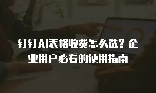 钉钉AI表格收费怎么选？企业用户必看的使用指南