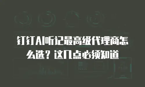 钉钉AI听记最高级代理商怎么选？这几点必须知道