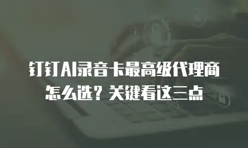 钉钉AI录音卡最高级代理商怎么选？关键看这三点