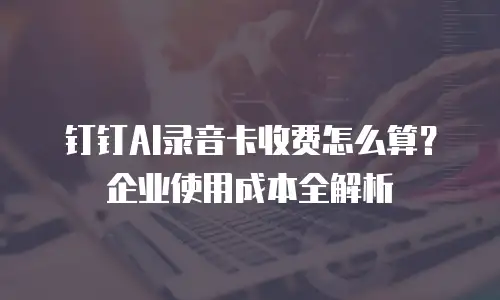 钉钉AI录音卡收费怎么算？企业使用成本全解析