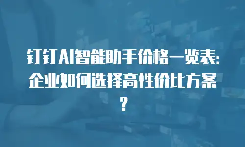 钉钉AI智能助手价格一览表：企业如何选择高性价比方案？