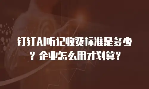 钉钉AI听记收费标准是多少？企业怎么用才划算？