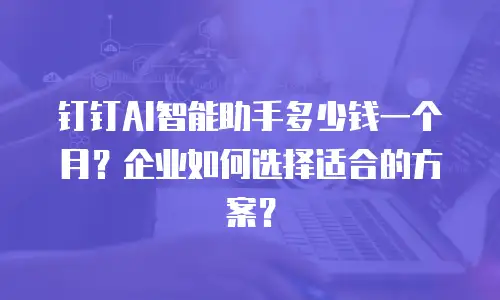 钉钉AI智能助手多少钱一个月？企业如何选择适合的方案？