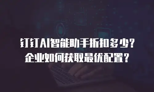 钉钉AI智能助手折扣多少？企业如何获取最优配置？
