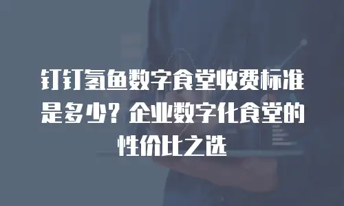 钉钉氢鱼数字食堂收费标准是多少？企业数字化食堂的性价比之选