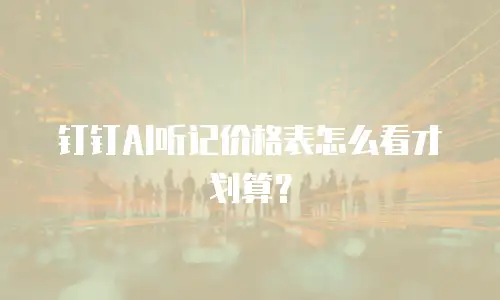 钉钉AI听记价格表怎么看才划算？