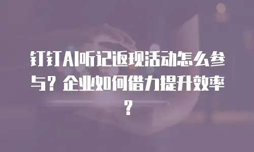 钉钉AI听记返现活动怎么参与？企业如何借力提升效率？