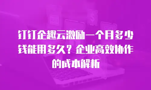 钉钉企趣云激励一个月多少钱能用多久？企业高效协作的成本解析