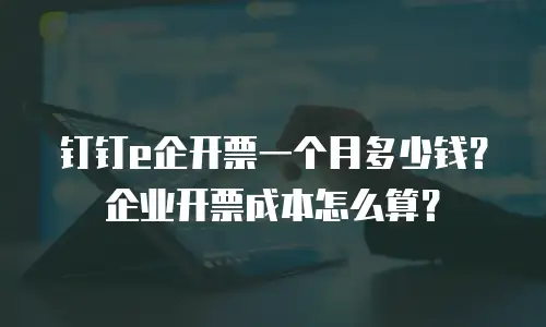 钉钉e企开票一个月多少钱？企业开票成本怎么算？