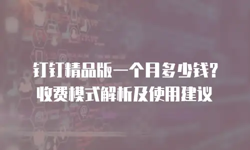 钉钉精品版一个月多少钱？收费模式解析及使用建议