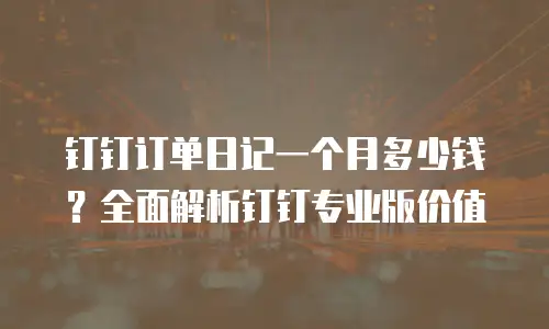 钉钉订单日记一个月多少钱？全面解析钉钉专业版价值