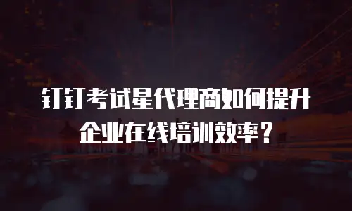 钉钉考试星代理商如何提升企业在线培训效率？
