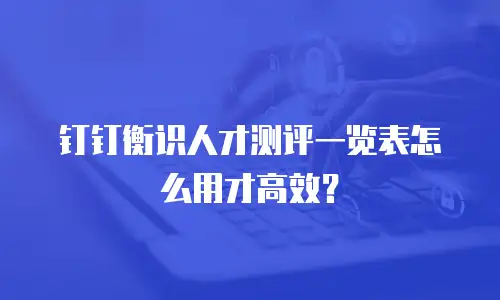 钉钉衡识人才测评一览表怎么用才高效？