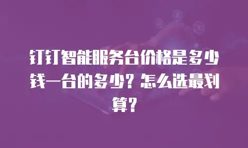 钉钉智能服务台价格是多少钱一台的多少？怎么选最划算？