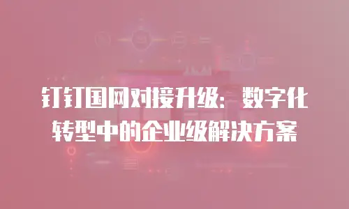钉钉国网对接升级：数字化转型中的企业级解决方案