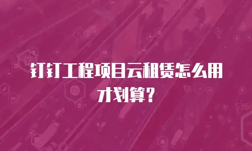 钉钉工程项目云租赁怎么用才划算？