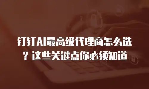 钉钉AI最高级代理商怎么选？这些关键点你必须知道