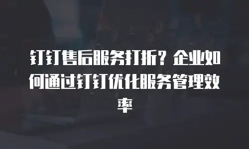 钉钉售后服务打折？企业如何通过钉钉优化服务管理效率