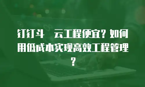 钉钉斗栱云工程便宜？如何用低成本实现高效工程管理？
