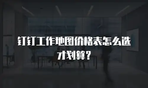 钉钉工作地图价格表怎么选才划算？