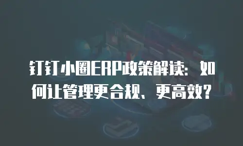 钉钉小圈ERP政策解读：如何让管理更合规、更高效？