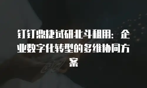 钉钉鼎捷试研北斗租用：企业数字化转型的多维协同方案