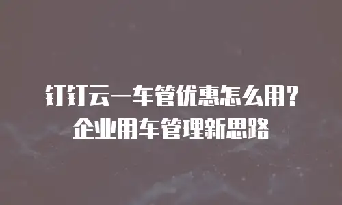 钉钉云一车管优惠怎么用？企业用车管理新思路