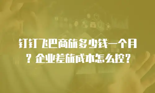 钉钉飞巴商旅多少钱一个月？企业差旅成本怎么控？