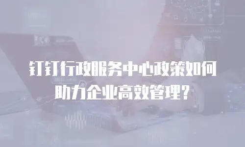 钉钉行政服务中心政策如何助力企业高效管理？