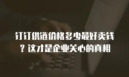 钉钉供链价格多少最好卖钱？这才是企业关心的真相