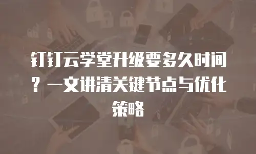 钉钉云学堂升级要多久时间？一文讲清关键节点与优化策略