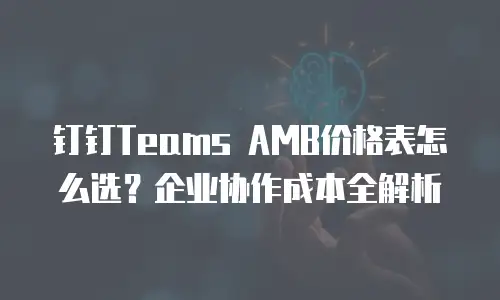 钉钉Teams AMB价格表怎么选？企业协作成本全解析