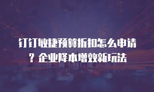 钉钉敏捷预算折扣怎么申请？企业降本增效新玩法