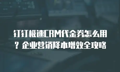 钉钉极速CRM代金券怎么用？企业营销降本增效全攻略
