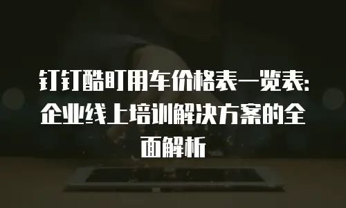 钉钉酷盯用车价格表一览表：企业线上培训解决方案的全面解析