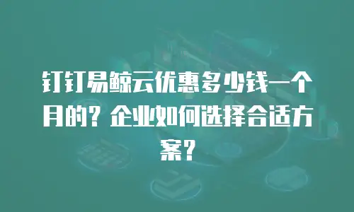 钉钉易鲸云优惠多少钱一个月的？企业如何选择合适方案？